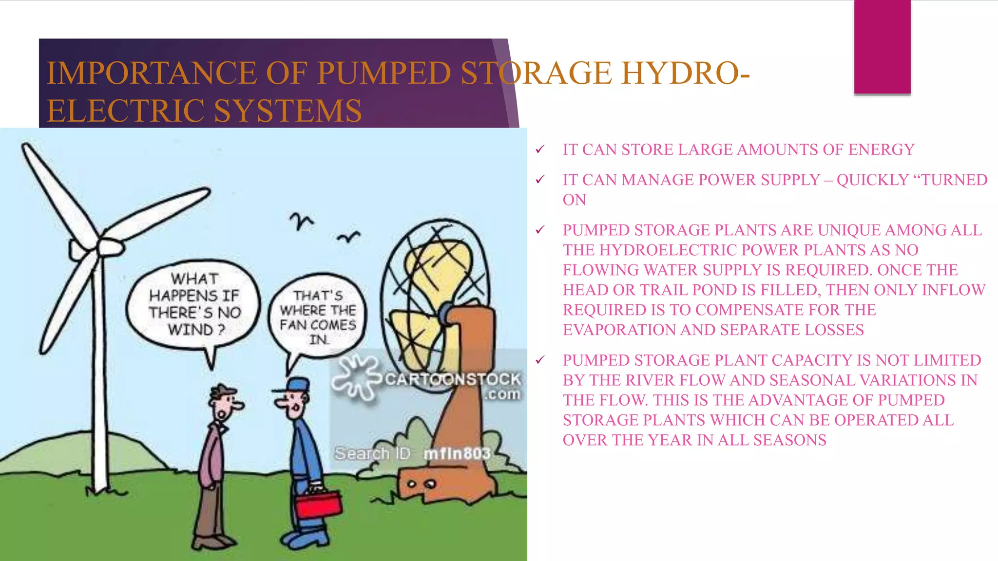 IMPORTANCE OF PUMPED STORAGE HYDRO-
ELECTRIC SYSTEMS
 IT CAN STORE LARGE AMOUNTS OF ENERGY
 IT CAN MANAGE POWER SUPPLY – QUICKLY “TURNED
ON
 PUMPED STORAGE PLANTS ARE UNIQUE AMONG ALL
THE HYDROELECTRIC POWER PLANTS AS NO
FLOWING WATER SUPPLY IS REQUIRED. ONCE THE
HEAD OR TRAIL POND IS FILLED, THEN ONLY INFLOW
REQUIRED IS TO COMPENSATE FOR THE
EVAPORATION AND SEPARATE LOSSES
 PUMPED STORAGE PLANT CAPACITY IS NOT LIMITED
BY THE RIVER FLOW AND SEASONAL VARIATIONS IN
THE FLOW. THIS IS THE ADVANTAGE OF PUMPED
STORAGE PLANTS WHICH CAN BE OPERATED ALL
OVER THE YEAR IN ALL SEASONS
 