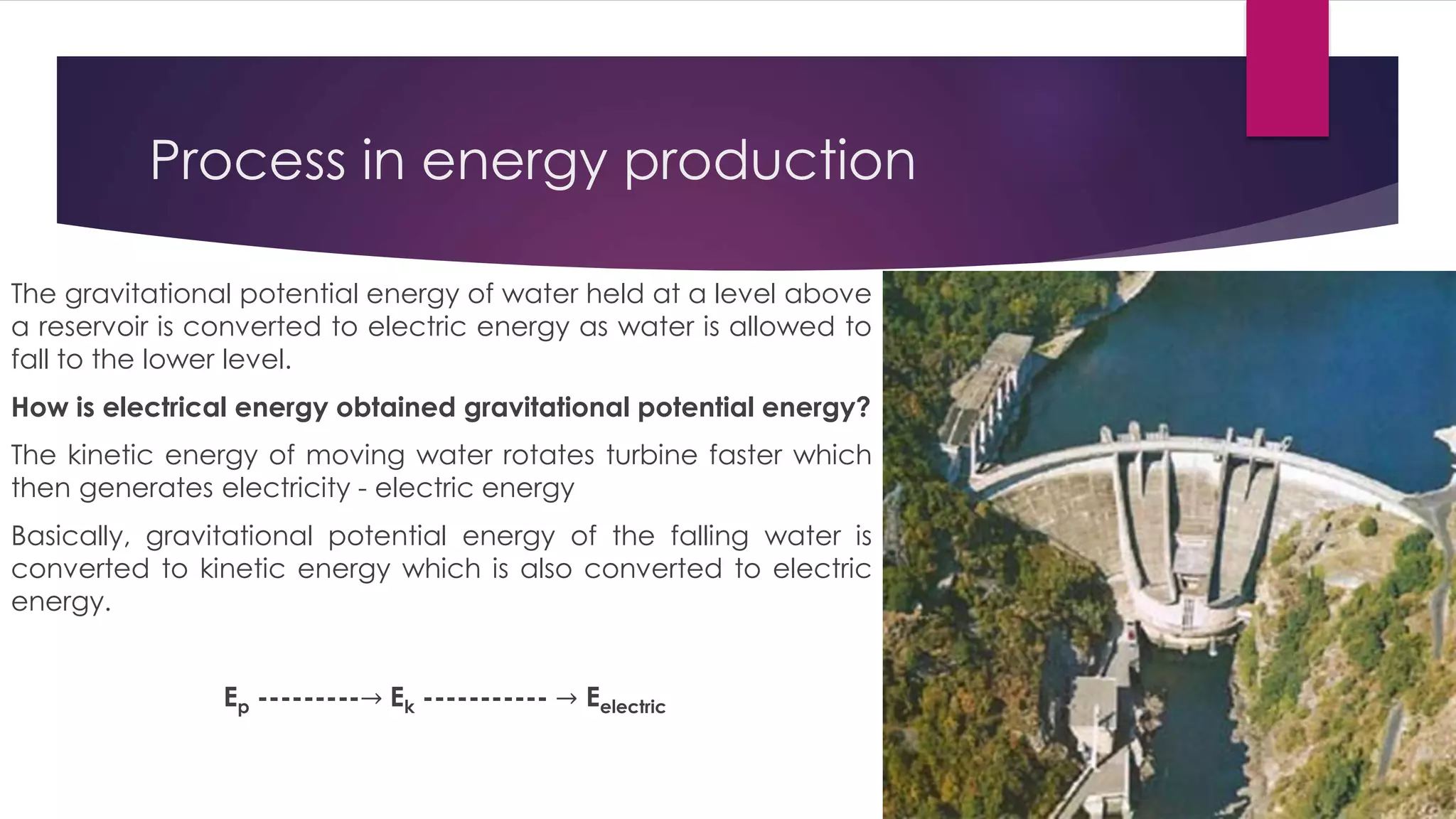 Process in energy production
The gravitational potential energy of water held at a level above
a reservoir is converted to electric energy as water is allowed to
fall to the lower level.
How is electrical energy obtained gravitational potential energy?
The kinetic energy of moving water rotates turbine faster which
then generates electricity - electric energy
Basically, gravitational potential energy of the falling water is
converted to kinetic energy which is also converted to electric
energy.
Ep ---------→ Ek ----------- → Eelectric
 