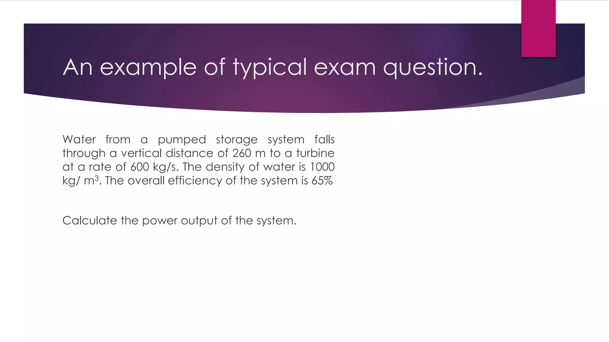 An example of typical exam question.
Water from a pumped storage system falls
through a vertical distance of 260 m to a turbine
at a rate of 600 kg/s. The density of water is 1000
kg/ m3. The overall efficiency of the system is 65%
Calculate the power output of the system.
 