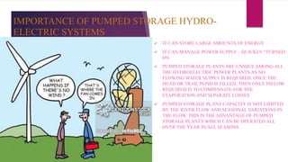 IMPORTANCE OF PUMPED STORAGE HYDRO-
ELECTRIC SYSTEMS
 IT CAN STORE LARGE AMOUNTS OF ENERGY
 IT CAN MANAGE POWER SUPPLY – QUICKLY “TURNED
ON
 PUMPED STORAGE PLANTS ARE UNIQUE AMONG ALL
THE HYDROELECTRIC POWER PLANTS AS NO
FLOWING WATER SUPPLY IS REQUIRED. ONCE THE
HEAD OR TRAIL POND IS FILLED, THEN ONLY INFLOW
REQUIRED IS TO COMPENSATE FOR THE
EVAPORATION AND SEPARATE LOSSES
 PUMPED STORAGE PLANT CAPACITY IS NOT LIMITED
BY THE RIVER FLOW AND SEASONAL VARIATIONS IN
THE FLOW. THIS IS THE ADVANTAGE OF PUMPED
STORAGE PLANTS WHICH CAN BE OPERATED ALL
OVER THE YEAR IN ALL SEASONS
 