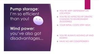 Pump storage:
I’m so efficient
than you!
Wind power:
you’ve also got
disadvantages...
 YOU’RE VERY DEPENDENT ON
LOCATION
 YOU’RE SO AFFECTED BY DRASTIC
CHANGES TO ENVIRONMENT
(FLOODING)
 YOUR INITIAL COSTS VERY HIGH
 YOU’RE ALWAYS MOVING UP AND
DOWN!!
 HAVE NO AIR CONDITIONER!!!
 