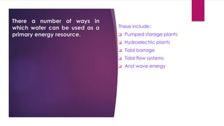 There a number of ways in
which water can be used as a
primary energy resource.
These include:
 Pumped storage plants
 Hydroelectric plants
 Tidal barrage
 Tidal flow systems
 And wave energy
 