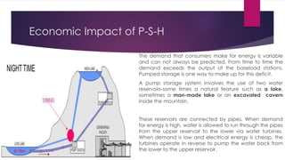 Economic Impact of P-S-H
The demand that consumers make for energy is variable
and can not always be predicted. From time to time the
demand exceeds the output of the baseload stations.
Pumped storage is one way to make up for this deficit.
A pump storage system involves the use of two water
reservoirs-some times a natural feature such as a lake,
sometimes a man-made lake or an excavated cavern
inside the mountain.
These reservoirs are connected by pipes. When demand
for energy is high, water is allowed to run through the pipes
from the upper reservoir to the lower via water turbines.
When demand is low and electrical energy is cheap, the
turbines operate in reverse to pump the water back from
the lower to the upper reservoir.
 