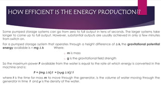 HOW EFFICIENT IS THE ENERGY PRODUCTION??
Some pumped storage systems can go from zero to full output in tens of seconds. The larger systems take
longer to come up to full output. However, substantial outputs are usually achieved in only a few minutes
from switch on.
For a pumped storage system that operates through a height difference of ∆ 𝒉, the gravitational potential
energy available is = mg ∆ 𝒉 Where:
o m is mass
o g is the gravitational field strength
So the maximum power P available from the water is equal to the rate at which energy is converted in the
machine and is:
P = (mg ∆ 𝒉) t = (v𝝆g ∆ 𝒉)/ t
where t is the time for mass m to move through the generator, is the volume of water moving through the
generator in time t and 𝝆 is the density of the water.
 