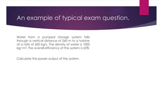 An example of typical exam question.
Water from a pumped storage system falls
through a vertical distance of 260 m to a turbine
at a rate of 600 kg/s. The density of water is 1000
kg/ m3. The overall efficiency of the system is 65%
Calculate the power output of the system.
 