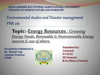 Presentation Submitated to
Dr. Rakesh Negi
Assistant Professor
COHF
RANI LAKSHMI BAI CENTRAL AGRICULTURAL UNIVERSITY
COLLEGE OF HORTICULTURE AND FORESTRY
Environmental studies and Disaster management
FNR 216
Topic:-Energy Resources : Growing
Energy Needs, Renewable & Nonrenewable Energy
sources & use of altern.
 
