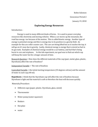 Robin Solomon
Geoscience Period 2
January 19, 2010
Exploring Energy Resources
Introduction :
Energy is used in many different kinds of forms. It is used to power everyday
resources like electricity and moving vehicles. When a car moves up the mountain, the
road has energy too because of the motion. This is called kinetic energy. Another type of
energy is potential energy and this is energy due to its position in a gravity field. An
example for this are roller coaster cars. The cars are being lifted but as it reaches the top, it
will go on it’s way due to gravity. Lastly, chemical energy is energy that is stored as fuel in
its gas tank. Examples of chemical energy would be a car battery, and fuel that's being
burnt in cars and airplanes. In this lab experiment, our goal was to find out which cup
will keep the water hot for a longer amount of time.
Research Question = How does the different materials of the cup (paer, metal, glass, plastic,
Styrofoam) affect the rate of heatloss?
Independent Variable = The rate of heatloss
Controlled Variable = the initial starting temperature (55 degrees celcius) and the amount
of water in each cup (40 ml)
Hypothesis : I think that the Styrofoam cup will affect the rate of heatloss because
Styrofoam is light and the material is soft so therefore the heat will decrease quickly.
Materials/Procedure:
• Different cups (paper, plastic, Styrofoam, glass, metal)
• Thermometer
• Water pump (water squeezer)
• Beakers
• Hot plate
• water
 
