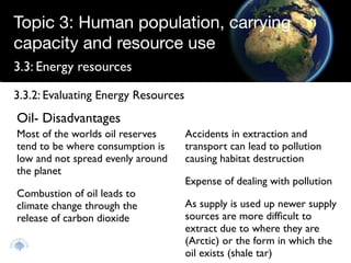 Topic 3: Human population, carrying
capacity and resource use
3.3: Energy resources

3.3.2: Evaluating Energy Resources
Oil- Disadvantages
Most of the worlds oil reserves      Accidents in extraction and
tend to be where consumption is      transport can lead to pollution
low and not spread evenly around     causing habitat destruction
the planet
                                     Expense of dealing with pollution
Combustion of oil leads to
climate change through the           As supply is used up newer supply
release of carbon dioxide            sources are more difﬁcult to
                                     extract due to where they are
                                     (Arctic) or the form in which the
                                     oil exists (shale tar)
 