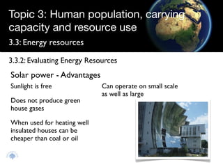Topic 3: Human population, carrying
capacity and resource use
3.3: Energy resources

3.3.2: Evaluating Energy Resources
Solar power - Advantages
Sunlight is free             Can operate on small scale
                             as well as large
Does not produce green
house gases

When used for heating well
insulated houses can be
cheaper than coal or oil
 