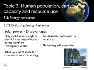 Topic 3: Human population, carrying
capacity and resource use
3.3: Energy resources

3.3.2: Evaluating Energy Resources
Solar power - Disadvantages
Only useful were sunlight is     Aesthetically problematic in
plentiful - not very effective   rural areas
during Northern
Hemisphere winter                Technology still expensive

Takes up a lot of space for
commercial solar harvesting
 