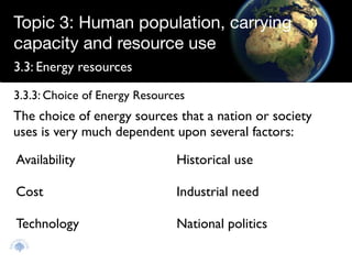 Topic 3: Human population, carrying
capacity and resource use
3.3: Energy resources

3.3.3: Choice of Energy Resources
The choice of energy sources that a nation or society
uses is very much dependent upon several factors:

Availability                   Historical use

Cost                           Industrial need

Technology                     National politics
 