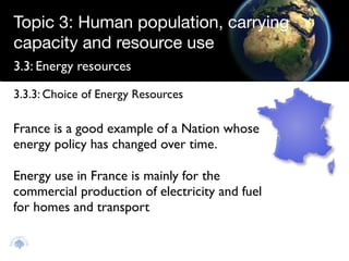 Topic 3: Human population, carrying
capacity and resource use
3.3: Energy resources

3.3.3: Choice of Energy Resources

France is a good example of a Nation whose
energy policy has changed over time.

Energy use in France is mainly for the
commercial production of electricity and fuel
for homes and transport
 
