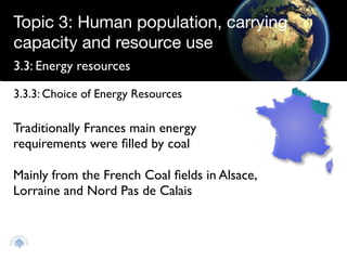 Topic 3: Human population, carrying
capacity and resource use
3.3: Energy resources

3.3.3: Choice of Energy Resources

Traditionally Frances main energy
requirements were ﬁlled by coal

Mainly from the French Coal ﬁelds in Alsace,
Lorraine and Nord Pas de Calais
 