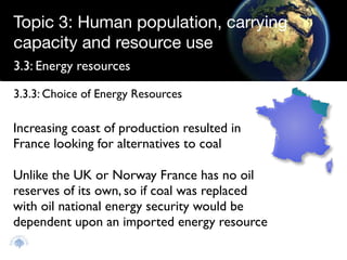 Topic 3: Human population, carrying
capacity and resource use
3.3: Energy resources

3.3.3: Choice of Energy Resources

Increasing coast of production resulted in
France looking for alternatives to coal

Unlike the UK or Norway France has no oil
reserves of its own, so if coal was replaced
with oil national energy security would be
dependent upon an imported energy resource
 