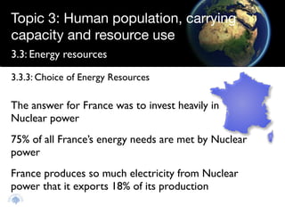 Topic 3: Human population, carrying
capacity and resource use
3.3: Energy resources

3.3.3: Choice of Energy Resources

The answer for France was to invest heavily in
Nuclear power
75% of all France’s energy needs are met by Nuclear
power
France produces so much electricity from Nuclear
power that it exports 18% of its production
 