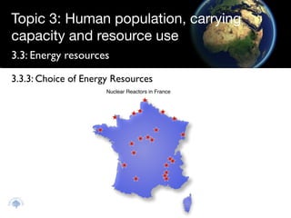 Topic 3: Human population, carrying
capacity and resource use
3.3: Energy resources

3.3.3: Choice of Energy Resources
                      Nuclear Reactors in France
 