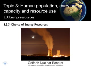 Topic 3: Human population, carrying
capacity and resource use
3.3: Energy resources

3.3.3: Choice of Energy Resources




                  Golfech Nuclear Reactor
                  http://www.ﬂickr.com/photos/26106240@N06/2909771892/lightbox/
 