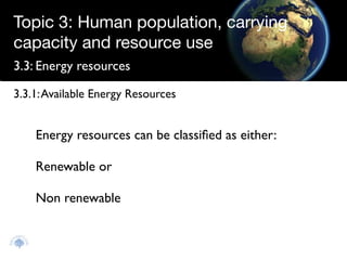 Topic 3: Human population, carrying
capacity and resource use
3.3: Energy resources

3.3.1: Available Energy Resources


    Energy resources can be classiﬁed as either:

    Renewable or

    Non renewable
 