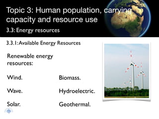 Topic 3: Human population, carrying
capacity and resource use
3.3: Energy resources

3.3.1: Available Energy Resources

Renewable energy
resources:

Wind.                  Biomass.

Wave.                  Hydroelectric.

Solar.                 Geothermal.
 