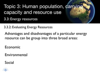 Topic 3: Human population, carrying
capacity and resource use
3.3: Energy resources

3.3.2: Evaluating Energy Resources
Advantages and disadvantages of a particular energy
resource can be group into three broad areas:

Economic
Environmental
Social
 