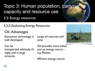 Topic 3: Human population, carrying
capacity and resource use
3.3: Energy resources

3.3.2: Evaluating Energy Resources
Oil- Advantages
Extraction technology is    Large oil reserves still
well developed              exist

Can be                      Oil provides more ethan
transported relatively ch   just an energy source -
eaply and in large          e.g. Plastics
amounts
                            Efﬁcient energy source
 