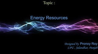 Topic :


Energy Resources




               Designed by Pronoy Roy
                 LPU , Jalandhar, Punjab
 