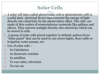 Solar Cells
 A solar cell (also called photovoltaic cell or photoelectric cell) is
  a solid state electrical device that converts the energy of light
  directly into electricity by the photovoltaic effect. The cells are
  made of thin wafers of semiconductor materials like gallium and
  silicon. They convert sunlight directly into electricity which can
  be stored in cells.
 A group of solar cells joined together in definite pattern form
  “Solar panel” that can be used to run street-lights, flour mills or
  irrigation water pumps, etc.
 Use of solar cells –
1. In Calculators
2. In electronic watches
3. In satellites
4. To run radio, television
5. To run car
 