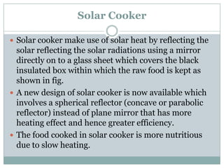 Solar Cooker

 Solar cooker make use of solar heat by reflecting the
  solar reflecting the solar radiations using a mirror
  directly on to a glass sheet which covers the black
  insulated box within which the raw food is kept as
  shown in fig.
 A new design of solar cooker is now available which
  involves a spherical reflector (concave or parabolic
  reflector) instead of plane mirror that has more
  heating effect and hence greater efficiency.
 The food cooked in solar cooker is more nutritious
  due to slow heating.
 