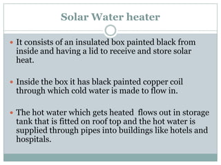 Solar Water heater

 It consists of an insulated box painted black from
 inside and having a lid to receive and store solar
 heat.

 Inside the box it has black painted copper coil
 through which cold water is made to flow in.

 The hot water which gets heated flows out in storage
 tank that is fitted on roof top and the hot water is
 supplied through pipes into buildings like hotels and
 hospitals.
 