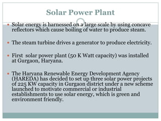 Solar Power Plant
 Solar energy is harnessed on a large scale by using concave
  reflectors which cause boiling of water to produce steam.

 The steam turbine drives a generator to produce electricity.

 First solar power plant (50 K Watt capacity) was installed
  at Gurgaon, Haryana.

 The Haryana Renewable Energy Development Agency
  (HAREDA) has decided to set up three solar power projects
  of 225 KW capacity in Gurgaon district under a new scheme
  launched to motivate commercial or industrial
  establishments to use solar energy, which is green and
  environment friendly.
 