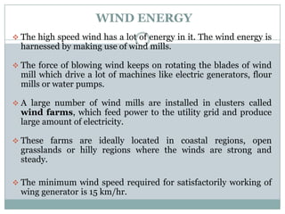 WIND ENERGY
 The high speed wind has a lot of energy in it. The wind energy is
  harnessed by making use of wind mills.

 The force of blowing wind keeps on rotating the blades of wind
  mill which drive a lot of machines like electric generators, flour
  mills or water pumps.

 A large number of wind mills are installed in clusters called
  wind farms, which feed power to the utility grid and produce
  large amount of electricity.

 These farms are ideally located in coastal regions, open
  grasslands or hilly regions where the winds are strong and
  steady.

 The minimum wind speed required for satisfactorily working of
  wing generator is 15 km/hr.
 