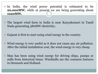  In India, the wind power potential is estimated to be
  20,000MW, while at present we are being generating about
  1020MW.

 The largest wind farm in India is near Kanyakumari in Tamil
  Nadu generating 380MW electricity.

 Gujarat is first to start using wind energy in the country.


 Wind energy is very useful as it does not cause any air pollution.
  After the initial installation cost, the wind energy is very cheap.

 Man has been using wind energy for driving ships, pumps or
  mills from historical times. Windmills are the common features
  in Denmark and Holland.
 