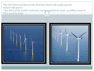 The UK's first wind farm in the Irish Sea which will supply 50,000
homes with power.
One third of the world‟s electricity can be supplied by wind; 113 billion tones of
CO2 saved by 2050.
 