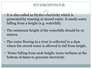 HYDROPOWER

 It is also called as Hydro-electricity which is
 generated by running or stored water. It needs water
 falling from a height (e.g. waterfall).

 The minimum height of the waterfalls should be 10
 meters.

 The water flowing in a river is collected in a dam
 where the stored water is allowed to fall from height.

 Water falling from such height, turns turbines at the
 bottom of dams to generate electricity.
 