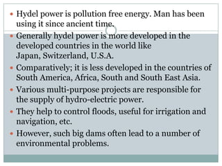  Hydel power is pollution free energy. Man has been
    using it since ancient time.
   Generally hydel power is more developed in the
    developed countries in the world like
    Japan, Switzerland, U.S.A.
   Comparatively; it is less developed in the countries of
    South America, Africa, South and South East Asia.
   Various multi-purpose projects are responsible for
    the supply of hydro-electric power.
   They help to control floods, useful for irrigation and
    navigation, etc.
   However, such big dams often lead to a number of
    environmental problems.
 