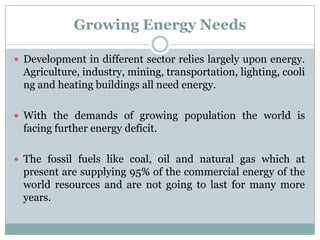 Growing Energy Needs

 Development in different sector relies largely upon energy.
  Agriculture, industry, mining, transportation, lighting, cooli
  ng and heating buildings all need energy.

 With the demands of growing population the world is
  facing further energy deficit.

 The fossil fuels like coal, oil and natural gas which at
  present are supplying 95% of the commercial energy of the
  world resources and are not going to last for many more
  years.
 