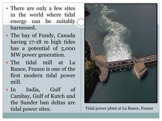  There are only a few sites
  in the world where tidal
  energy can be suitably
  harnessed.
 The bay of Fundy, Canada
  having 17-18 m high tides
  has a potential of 5,000
  MW power generation.
 The tidal mill at La
  Rance, France is one of the
  first modern tidal power
  mill.
 In     India,    Gulf    of
  Cambay, Gulf of Kutch and
  the Sunder ban deltas are
  tidal power sites.            Tidal power plant at La Rance, France
 