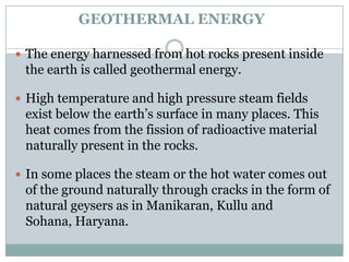 GEOTHERMAL ENERGY

 The energy harnessed from hot rocks present inside
 the earth is called geothermal energy.

 High temperature and high pressure steam fields
 exist below the earth‟s surface in many places. This
 heat comes from the fission of radioactive material
 naturally present in the rocks.

 In some places the steam or the hot water comes out
 of the ground naturally through cracks in the form of
 natural geysers as in Manikaran, Kullu and
 Sohana, Haryana.
 