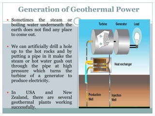Generation of Geothermal Power
 Sometimes    the steam or
  boiling water underneath the
  earth does not find any place
  to come out.

 We can artificially drill a hole
  up to the hot rocks and by
  putting a pipe in it make the
  steam or hot water gush out
  through the pipe at high
  pressure which turns the
  turbine of a generator to
  produce electricity.

 In     USA    and    New
  Zealand, there are several
  geothermal plants working
  successfully.
 