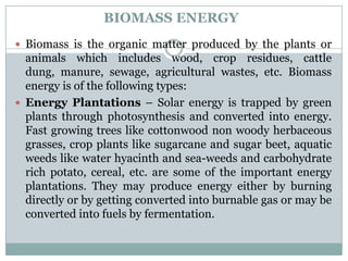 BIOMASS ENERGY
 Biomass is the organic matter produced by the plants or
  animals which includes wood, crop residues, cattle
  dung, manure, sewage, agricultural wastes, etc. Biomass
  energy is of the following types:
 Energy Plantations – Solar energy is trapped by green
  plants through photosynthesis and converted into energy.
  Fast growing trees like cottonwood non woody herbaceous
  grasses, crop plants like sugarcane and sugar beet, aquatic
  weeds like water hyacinth and sea-weeds and carbohydrate
  rich potato, cereal, etc. are some of the important energy
  plantations. They may produce energy either by burning
  directly or by getting converted into burnable gas or may be
  converted into fuels by fermentation.
 