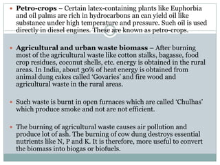 Petro-crops – Certain latex-containing plants like Euphorbia
  and oil palms are rich in hydrocarbons an can yield oil like
  substance under high temperature and pressure. Such oil is used
  directly in diesel engines. These are known as petro-crops.

 Agricultural and urban waste biomass – After burning
  most of the agricultural waste like cotton stalks, bagasse, food
  crop residues, coconut shells, etc. energy is obtained in the rural
  areas. In India, about 30% of heat energy is obtained from
  animal dung cakes called „Govaries‟ and fire wood and
  agricultural waste in the rural areas.

 Such waste is burnt in open furnaces which are called „Chulhas‟
  which produce smoke and not are not efficient.

 The burning of agricultural waste causes air pollution and
  produce lot of ash. The burning of cow dung destroys essential
  nutrients like N, P and K. It is therefore, more useful to convert
  the biomass into biogas or biofuels.
 