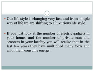  Our life style is changing very fast and from simple
 way of life we are shifting to a luxurious life style.

 If you just look at the number of electric gadgets in
 your homes and the number of private cars and
 scooters in your locality you will realize that in the
 last few years they have multiplied many folds and
 all of them consume energy.
 