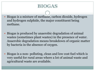 BIOGAS

 Biogas is a mixture of methane, carbon dioxide, hydrogen
  and hydrogen sulphide, the major constituent being
  methane.

 Biogas is produced by anaerobic degradation of animal
  wastes (sometimes plant wastes) in the presence of water.
  Anaerobic degradation means breakdown of organic matter
  by bacteria in the absence of oxygen.

 Biogas is a non- polluting, clean and low cost fuel which is
  very useful for rural areas where a lot of animal waste and
  agricultural waste are available.
 