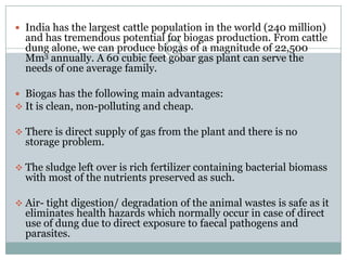  India has the largest cattle population in the world (240 million)
  and has tremendous potential for biogas production. From cattle
  dung alone, we can produce biogas of a magnitude of 22,500
  Mm3 annually. A 60 cubic feet gobar gas plant can serve the
  needs of one average family.

 Biogas has the following main advantages:
 It is clean, non-polluting and cheap.

 There is direct supply of gas from the plant and there is no
  storage problem.

 The sludge left over is rich fertilizer containing bacterial biomass
  with most of the nutrients preserved as such.

 Air- tight digestion/ degradation of the animal wastes is safe as it
  eliminates health hazards which normally occur in case of direct
  use of dung due to direct exposure to faecal pathogens and
  parasites.
 