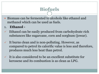 Biofuels
 Biomass can be fermented to alcohols like ethanol and
  methanol which can be used as fuels.
1. Ethanol -
 Ethanol can be easily produced from carbohydrate rich
   substances like sugarcane, corn and sorghum (jowar).

 It burns clean and is non-polluting. However, as
   compared to petrol its calorific value is less and therefore,
   produces much less heat than petrol.

 It is also considered to be an excellent substitute for
   kerosene and its combustion is as clean as LPG.
 