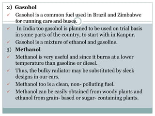 2) Gasohol
    Gasohol is a common fuel used in Brazil and Zimbabwe
     for running cars and buses.
     In India too gasohol is planned to be used on trial basis
     in some parts of the country, to start with in Kanpur.
    Gasohol is a mixture of ethanol and gasoline.
3)   Methanol
    Methanol is very useful and since it burns at a lower
     temperature than gasoline or diesel.
    Thus, the bulky radiator may be substituted by sleek
     designs in our cars.
    Methanol too is a clean, non- polluting fuel.
    Methanol can be easily obtained from woody plants and
     ethanol from grain- based or sugar- containing plants.
 