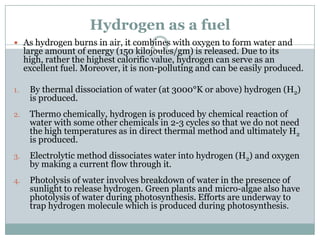 Hydrogen as a fuel
 As hydrogen burns in air, it combines with oxygen to form water and
     large amount of energy (150 kilojoules/gm) is released. Due to its
     high, rather the highest calorific value, hydrogen can serve as an
     excellent fuel. Moreover, it is non-polluting and can be easily produced.

1.    By thermal dissociation of water (at 3000°K or above) hydrogen (H2)
      is produced.
2.    Thermo chemically, hydrogen is produced by chemical reaction of
      water with some other chemicals in 2-3 cycles so that we do not need
      the high temperatures as in direct thermal method and ultimately H2
      is produced.
3.    Electrolytic method dissociates water into hydrogen (H2) and oxygen
      by making a current flow through it.
4.    Photolysis of water involves breakdown of water in the presence of
      sunlight to release hydrogen. Green plants and micro-algae also have
      photolysis of water during photosynthesis. Efforts are underway to
      trap hydrogen molecule which is produced during photosynthesis.
 