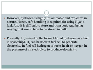  However, hydrogen is highly inflammable and explosive in
  nature. Hence, safe handling is required for using H2 as a
  fuel. Also it is difficult to store and transport. And being
  very light, it would have to be stored in bulk.

 Presently, H2 is used in the form of liquid hydrogen as a fuel
  in spaceships. H2 can be used in fuel cell to generate
  electricity. In fuel cell hydrogen is burnt in air or oxygen in
  the pressure of an electrolyte to produce electricity.
 