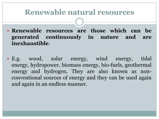 Renewable natural resources

 Renewable resources are those which can be
  generated continuously         in   nature     and    are
  inexhaustible.

 E.g.   wood,     solar   energy,  wind     energy,   tidal
  energy, hydropower, biomass energy, bio-fuels, geothermal
  energy and hydrogen. They are also known as non-
  conventional sources of energy and they can be used again
  and again in an endless manner.
 