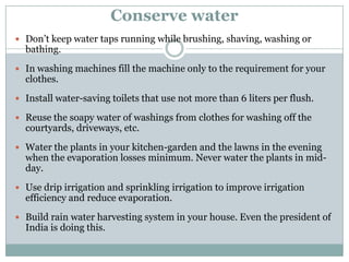 Conserve water
 Don‟t keep water taps running while brushing, shaving, washing or
  bathing.
 In washing machines fill the machine only to the requirement for your
  clothes.
 Install water-saving toilets that use not more than 6 liters per flush.

 Reuse the soapy water of washings from clothes for washing off the
  courtyards, driveways, etc.
 Water the plants in your kitchen-garden and the lawns in the evening
  when the evaporation losses minimum. Never water the plants in mid-
  day.
 Use drip irrigation and sprinkling irrigation to improve irrigation
  efficiency and reduce evaporation.
 Build rain water harvesting system in your house. Even the president of
  India is doing this.
 